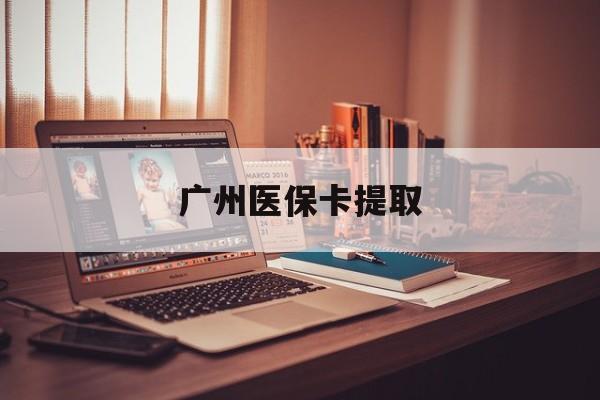 六盘水广州医保卡提取(广州医保卡提取多久到账)