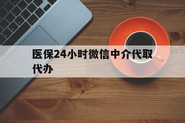 六盘水医保24小时微信中介代取代办(医保24小时微信中介代取代办怎么取消)