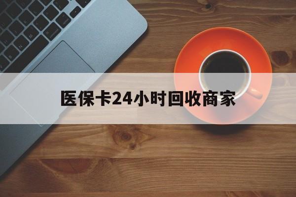 六盘水医保卡24小时回收商家(医保卡24小时回收商家怎么操作)
