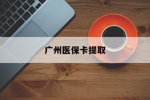 六盘水广州医保卡提取(广州医保卡提取流程)