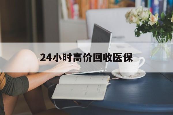 六盘水24小时高价回收医保(24小时高价回收医保小额)